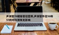 声测管70规格管径壁厚,声测管外径50和57的对检测有无影响