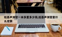 桩基声测管一米多重多少钱,桩基声测管套什么定额
