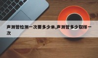 声测管检测一次要多少米,声测管多少取样一次