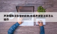 声测管和注浆管的区别,桩基声测管注浆怎么操作