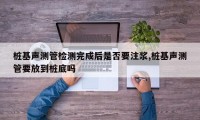 桩基声测管检测完成后是否要注浆,桩基声测管要放到桩底吗