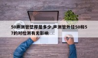 50声测管壁厚是多少,声测管外径50和57的对检测有无影响