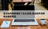 灌注桩声测管堵住了怎么处理,灌注桩声测管埋设最新规范