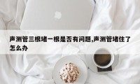声测管三根堵一根是否有问题,声测管堵住了怎么办