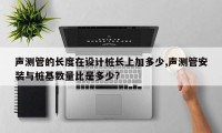 声测管的长度在设计桩长上加多少,声测管安装与桩基数量比是多少?