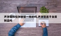 声测管和检测钢管一样的吗,声测管属于金属制品吗