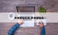 声测管钻孔机,声测管钻头