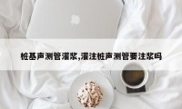 桩基声测管灌浆,灌注桩声测管要注浆吗