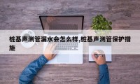 桩基声测管漏水会怎么样,桩基声测管保护措施