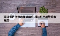 灌注桩声测管需要封堵吗,灌注桩声测管验收规范