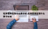 检测管液压钳什么牌子好,检测管液压钳什么牌子好用