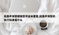 桩基声测管规格型号延米重量,桩基声测管的执行标准是什么