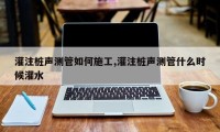 灌注桩声测管如何施工,灌注桩声测管什么时候灌水