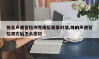 桩基声测管检测完成后需要封堵,桩的声测管检测完后怎么密封