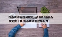 桩基声测管检测规范jgj12010最新标准免费下载,桩基声测管规格尺寸
