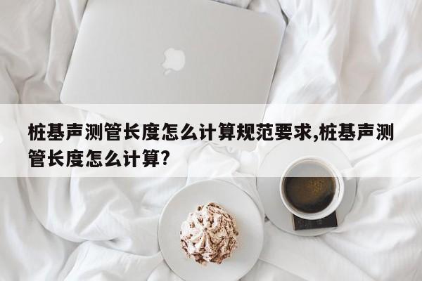 桩基声测管长度怎么计算规范要求,桩基声测管长度怎么计算?