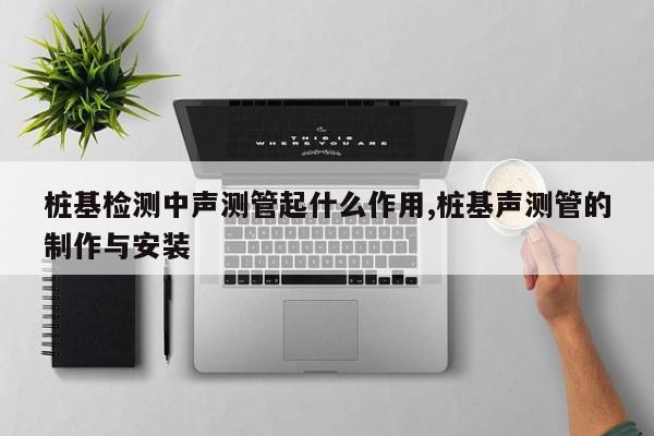 桩基检测中声测管起什么作用,桩基声测管的制作与安装