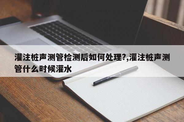 灌注桩声测管检测后如何处理?,灌注桩声测管什么时候灌水