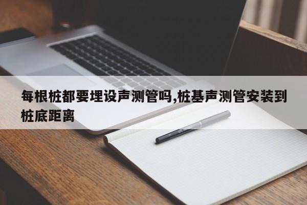 每根桩都要埋设声测管吗,桩基声测管安装到桩底距离
