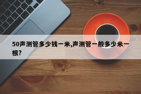 50声测管多少钱一米,声测管一般多少米一根?
