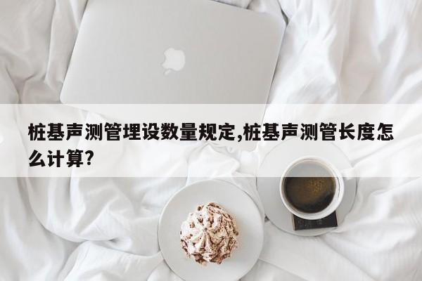 桩基声测管埋设数量规定,桩基声测管长度怎么计算?
