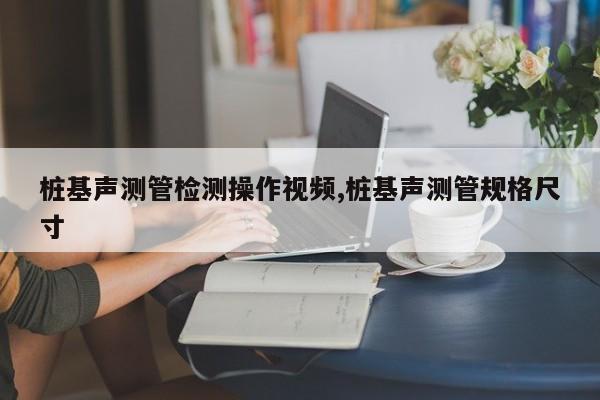 桩基声测管检测操作视频,桩基声测管规格尺寸