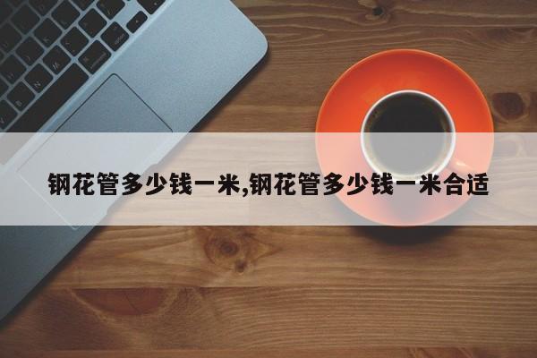 钢花管多少钱一米,钢花管多少钱一米合适