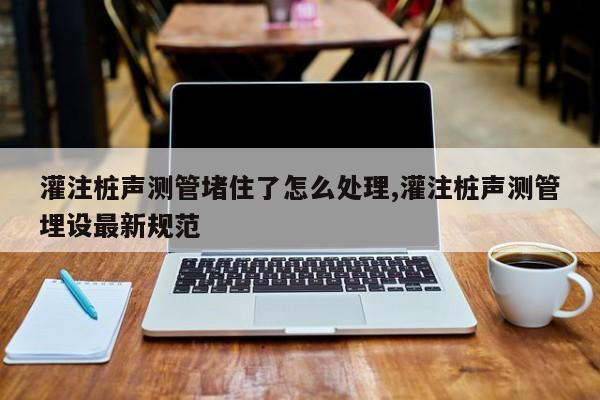 灌注桩声测管堵住了怎么处理,灌注桩声测管埋设最新规范