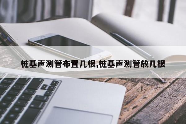 桩基声测管布置几根,桩基声测管放几根