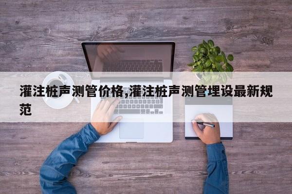 灌注桩声测管价格,灌注桩声测管埋设最新规范