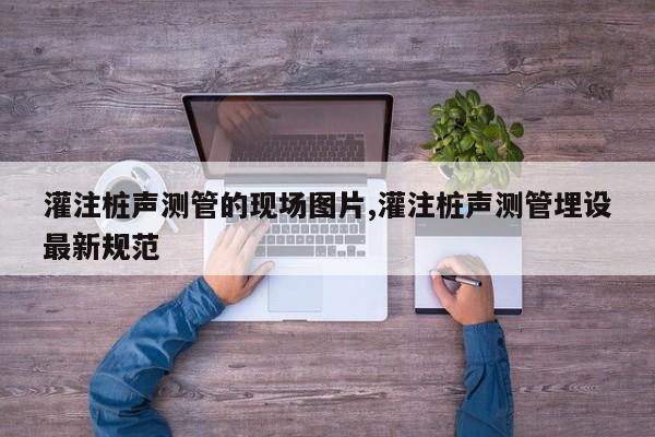 灌注桩声测管的现场图片,灌注桩声测管埋设最新规范