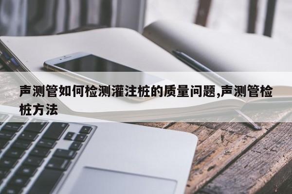 声测管如何检测灌注桩的质量问题,声测管检桩方法