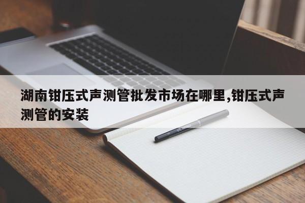湖南钳压式声测管批发市场在哪里,钳压式声测管的安装