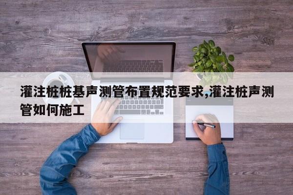 灌注桩桩基声测管布置规范要求,灌注桩声测管如何施工