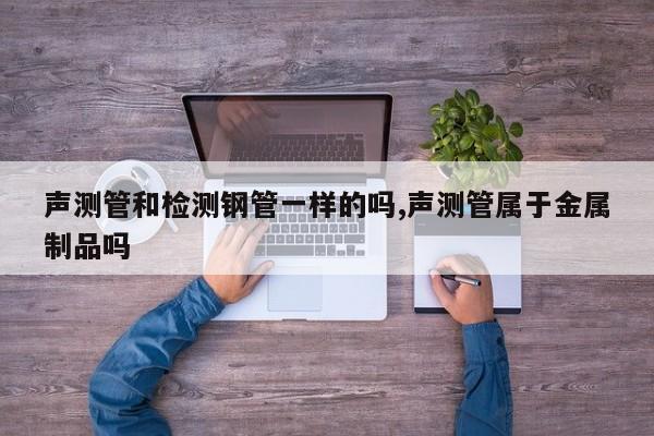 声测管和检测钢管一样的吗,声测管属于金属制品吗