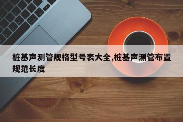 桩基声测管规格型号表大全,桩基声测管布置规范长度